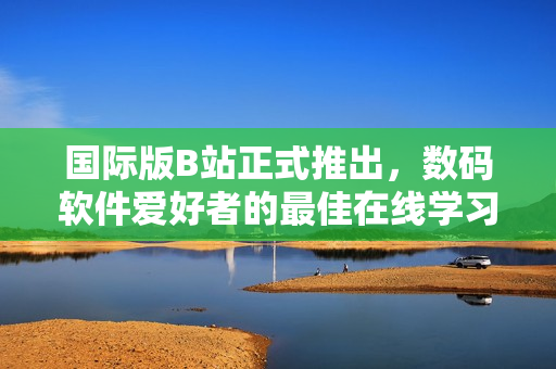 国际版B站正式推出，数码软件爱好者的最佳在线学习资源