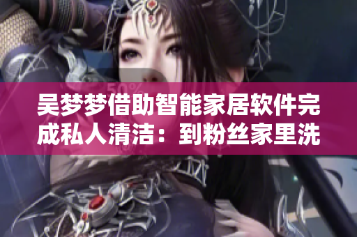 吴梦梦借助智能家居软件完成私人清洁：到粉丝家里洗澡