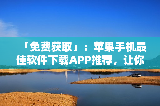 「免费获取」：苹果手机最佳软件下载APP推荐，让你畅玩各种应用程序！