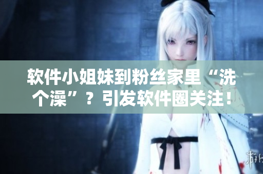 软件小姐妹到粉丝家里“洗个澡”？引发软件圈关注！