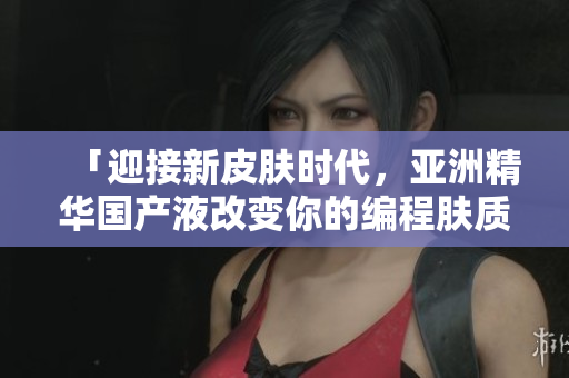「迎接新皮肤时代，亚洲精华国产液改变你的编程肤质」