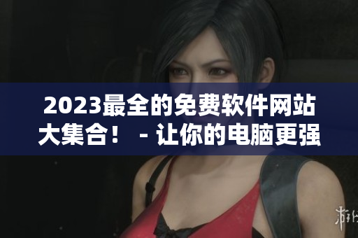 2023最全的免费软件网站大集合！ - 让你的电脑更强大