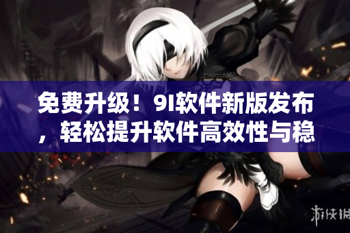 免费升级！9I软件新版发布，轻松提升软件高效性与稳定性