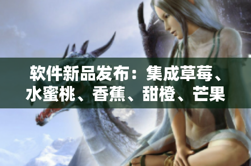 软件新品发布：集成草莓、水蜜桃、香蕉、甜橙、芒果功能的全能工具