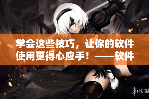 学会这些技巧，让你的软件使用更得心应手！——软件使用技巧视频教学