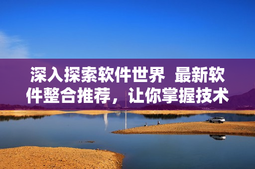 深入探索软件世界  最新软件整合推荐，让你掌握技术前沿