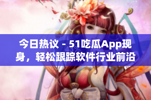 今日热议 - 51吃瓜App现身，轻松跟踪软件行业前沿资讯