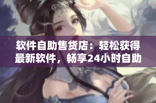 软件自助售货店：轻松获得最新软件，畅享24小时自助购买体验