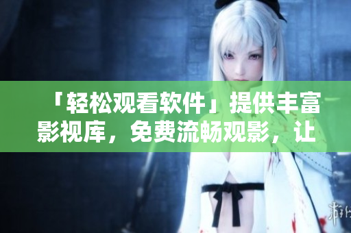 「轻松观看软件」提供丰富影视库，免费流畅观影，让您体验极致视听享受