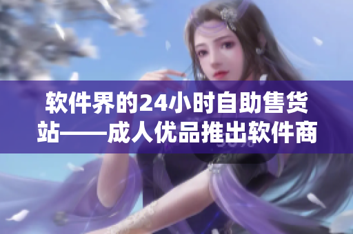 软件界的24小时自助售货站——成人优品推出软件商品线上售卖系统