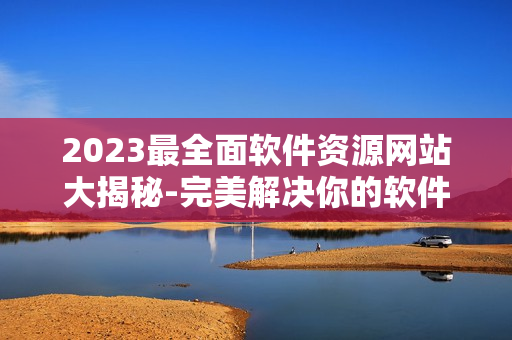 2023最全面软件资源网站大揭秘-完美解决你的软件需求！