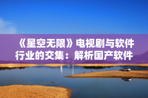 《星空无限》电视剧与软件行业的交集：解析国产软件神话的背后故事