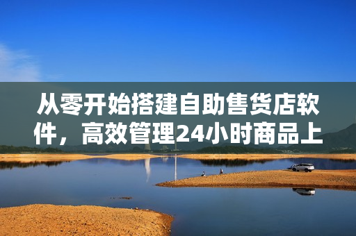 从零开始搭建自助售货店软件，高效管理24小时商品上架与销售！