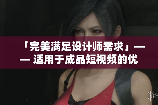 「完美满足设计师需求」—— 适用于成品短视频的优质软件，推荐下载！