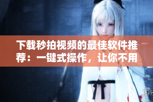 下载秒拍视频的最佳软件推荐：一键式操作，让你不用担心任何麻烦！