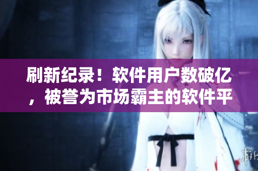 刷新纪录！软件用户数破亿，被誉为市场霸主的软件平台一统江湖！