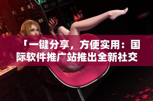 「一键分享，方便实用：国际软件推广站推出全新社交化软件服务」
