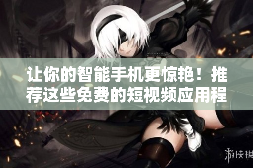 让你的智能手机更惊艳！推荐这些免费的短视频应用程序下载