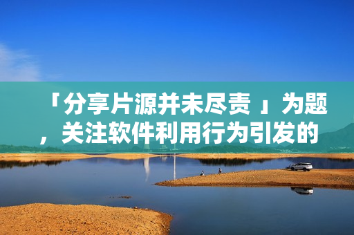 「分享片源并未尽责 」为题，关注软件利用行为引发的版权争议