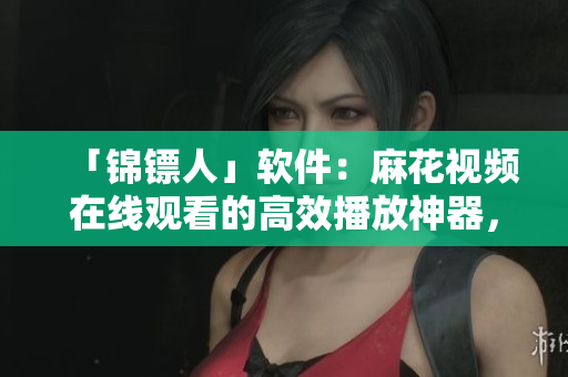 「锦镖人」软件：麻花视频在线观看的高效播放神器，让你告别卡顿加载！