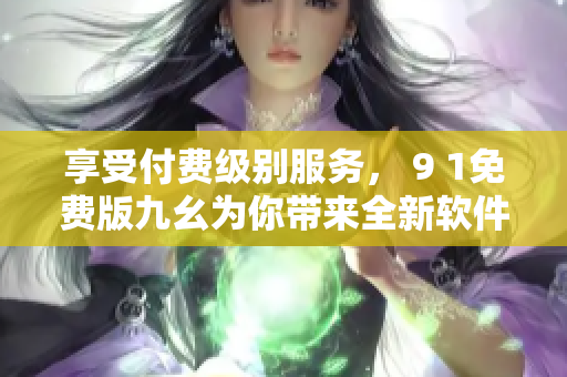 享受付费级别服务, 9 1免费版九幺为你带来全新软件使用体验 享受付费级别服务, 9 1免费版九幺为你带来全新软件使用体验