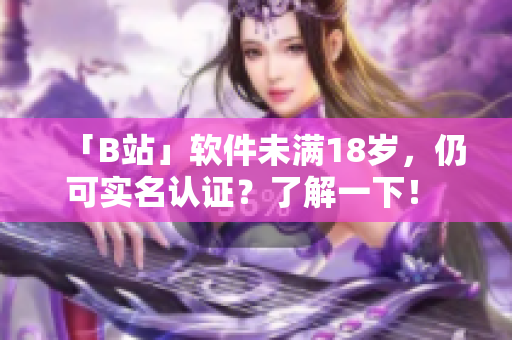 「B站」软件未满18岁，仍可实名认证？了解一下！ – 专注软件编辑的报道
