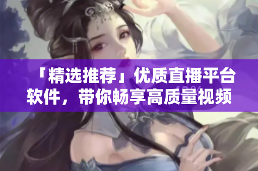 「精选推荐」优质直播平台软件，带你畅享高质量视频直播体验