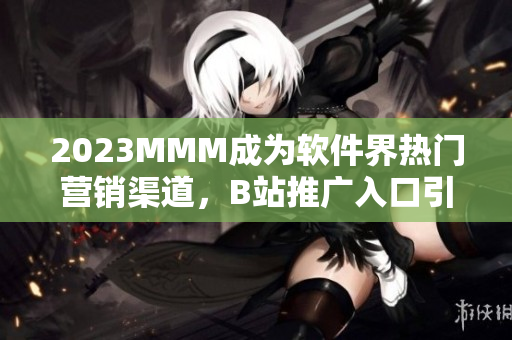 2023MMM成为软件界热门营销渠道，B站推广入口引领着软件市场新风潮！