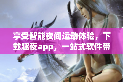 享受智能夜间运动体验，下载趣夜app，一站式软件带你领略黑夜的魅力