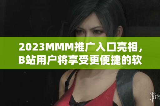 2023MMM推广入口亮相，B站用户将享受更便捷的软件下载服务