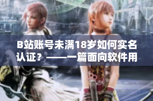 B站账号未满18岁如何实名认证？——一篇面向软件用户的实用指南！