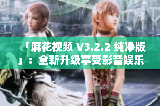 「麻花视频 V3.2.2 纯净版」：全新升级享受影音娱乐