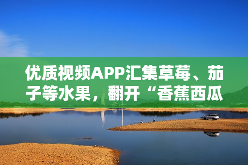 优质视频APP汇集草莓、茄子等水果，翻开“香蕉西瓜”中的软件之门！