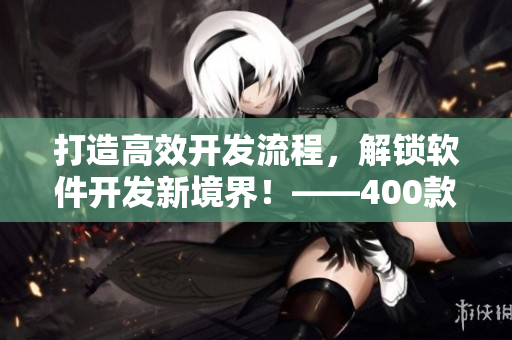 打造高效开发流程，解锁软件开发新境界！——400款软件专业短视频分享