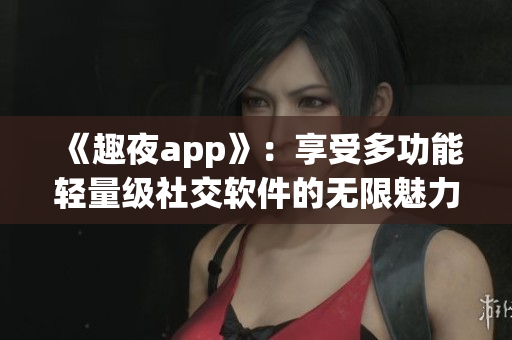 《趣夜app》：享受多功能轻量级社交软件的无限魅力