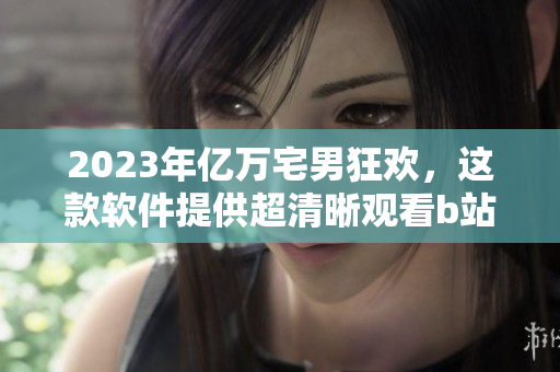 2023年亿万宅男狂欢，这款软件提供超清晰观看b站的全新入口！