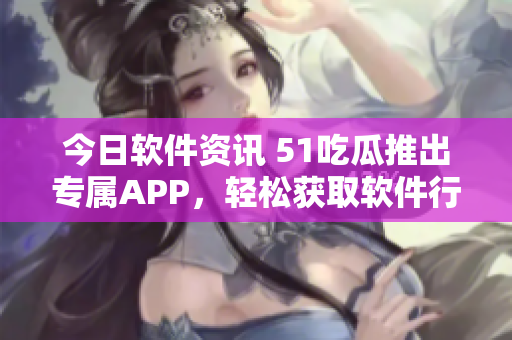 今日软件资讯 51吃瓜推出专属APP，轻松获取软件行业热点信息