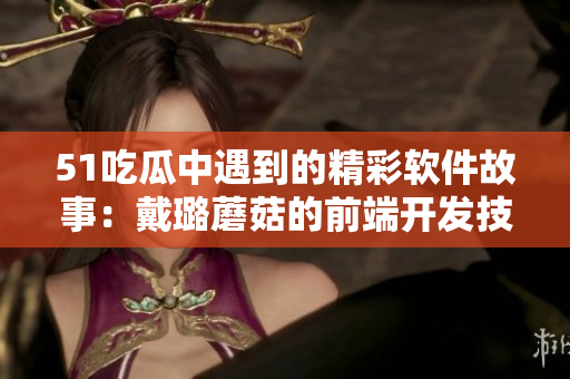 51吃瓜中遇到的精彩软件故事：戴璐蘑菇的前端开发技巧分享