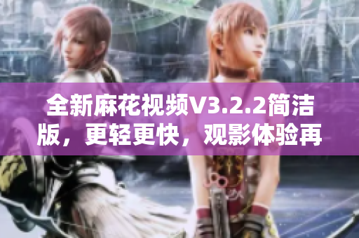 全新麻花视频V3.2.2简洁版，更轻更快，观影体验再升级！