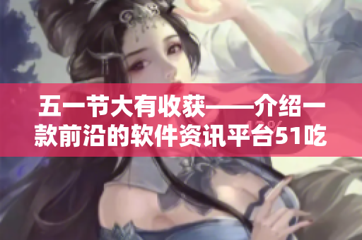 五一节大有收获——介绍一款前沿的软件资讯平台51吃瓜