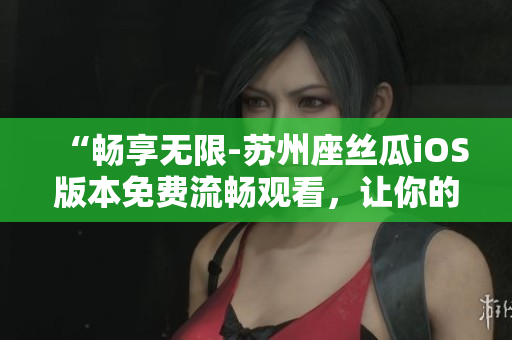 “畅享无限-苏州座丝瓜iOS版本免费流畅观看，让你的视频体验更加舒适”