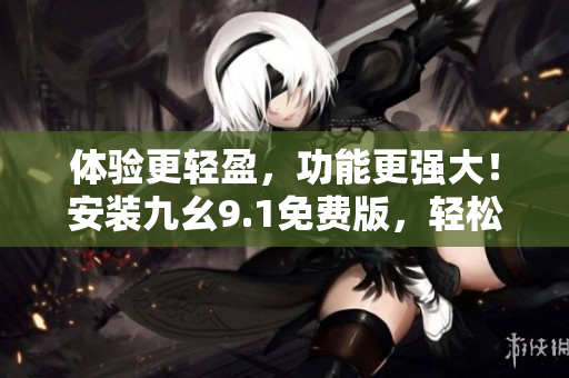 体验更轻盈，功能更强大！安装九幺9.1免费版，轻松提升软件使用体验