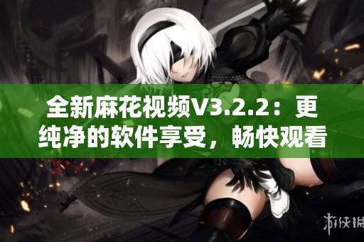 全新麻花视频V3.2.2：更纯净的软件享受，畅快观看节目！