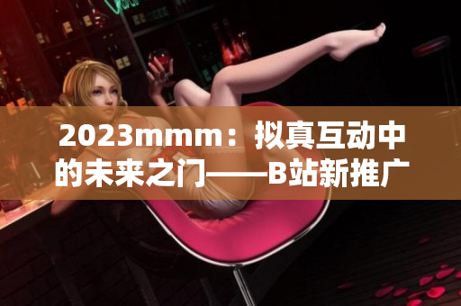 2023mmm：拟真互动中的未来之门——B站新推广入口的软件应用价值分析