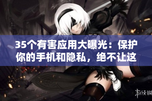 35个有害应用大曝光：保护你的手机和隐私，绝不让这些软件偷偷藏身
