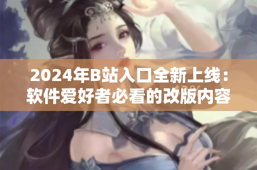 2024年B站入口全新上线：软件爱好者必看的改版内容揭秘！