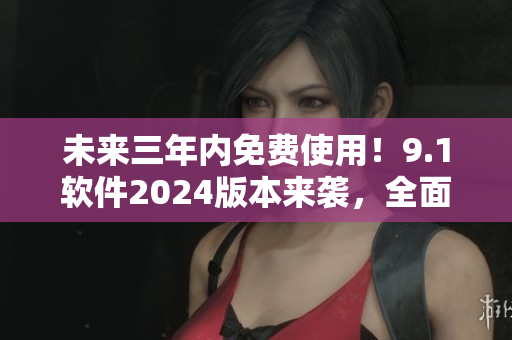 未来三年内免费使用！9.1软件2024版本来袭，全面升级体验