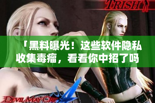 「黑料曝光！这些软件隐私收集毒瘤，看看你中招了吗？」