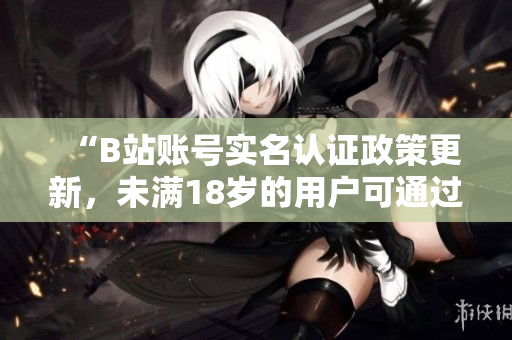 “B站账号实名认证政策更新，未满18岁的用户可通过软件进行实名认证”