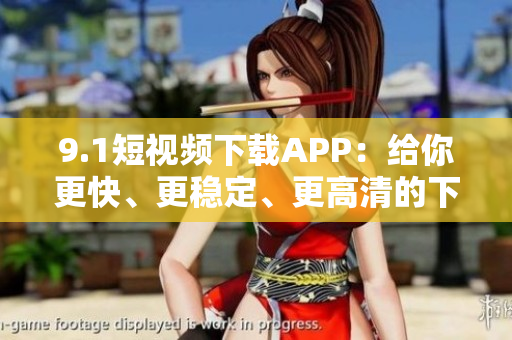 9.1短视频下载APP：给你更快、更稳定、更高清的下载体验